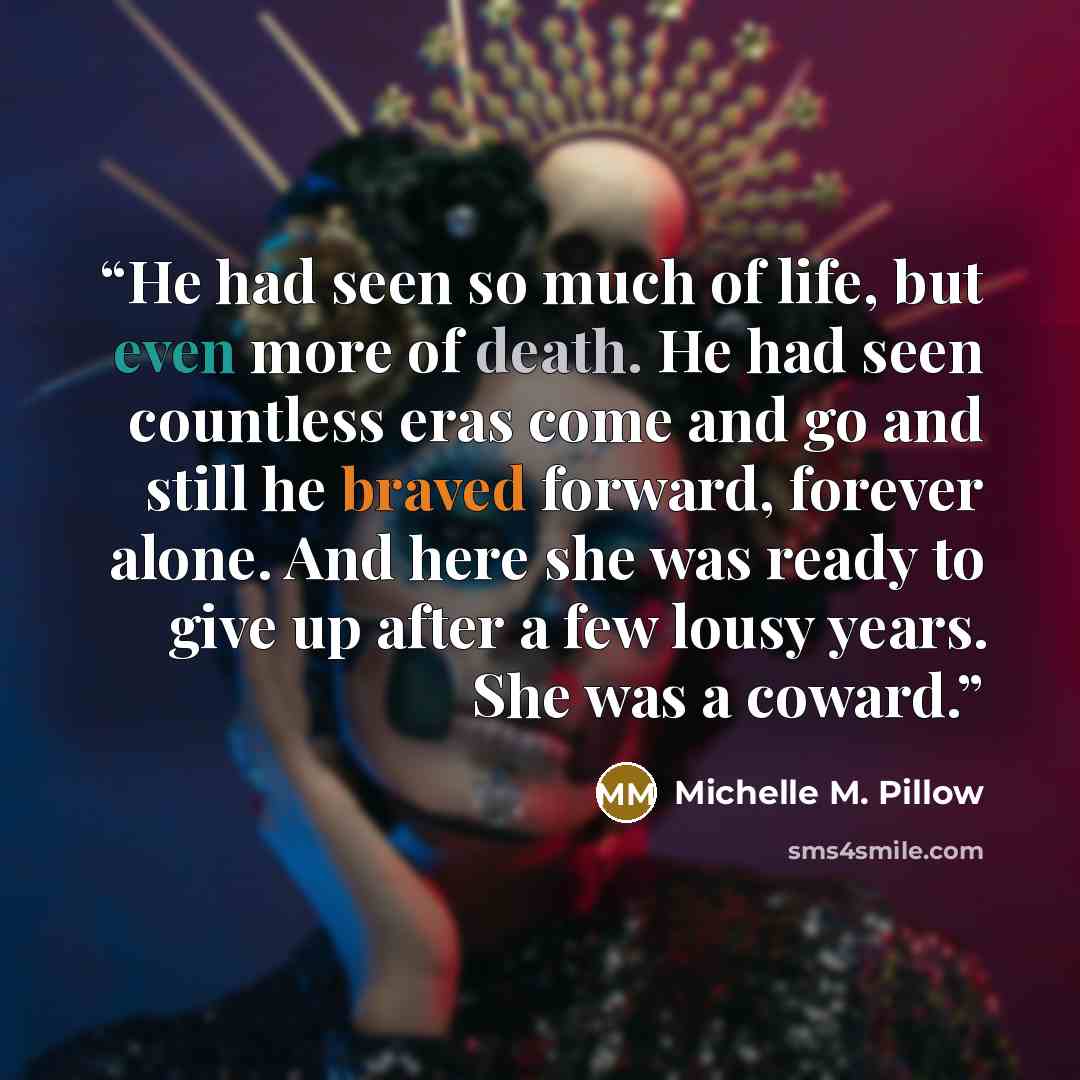 “He had seen so much of life, but even more of death. He had seen countless eras come and go and still he braved forward, forever alone. And here she was ready to give up after a few lousy years. She was a coward.” quote by Michelle M. Pillow
