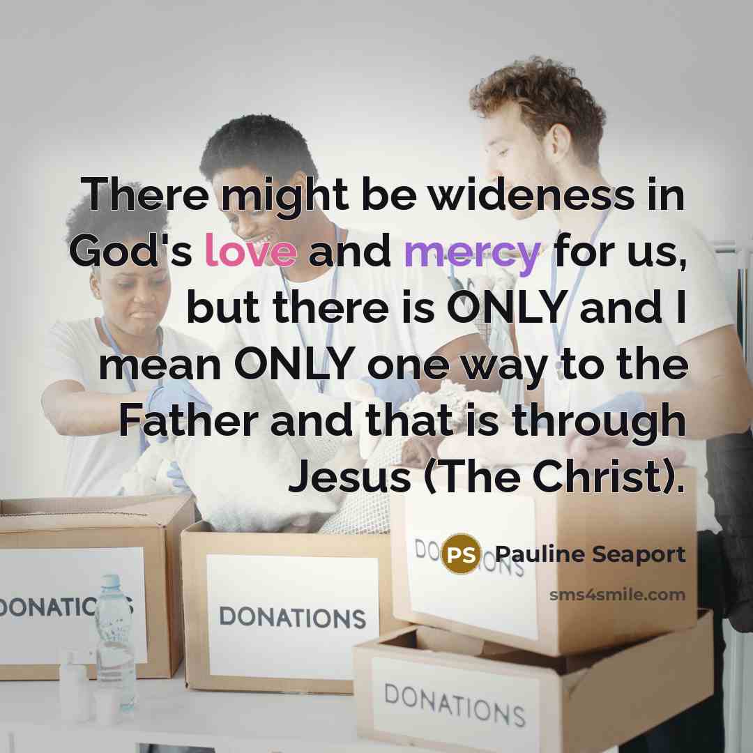 “There might be wideness in God's love and mercy for us, but there is ONLY and I mean ONLY one way to the Father and that is through Jesus (The Christ).” quote by Pauline Seaport