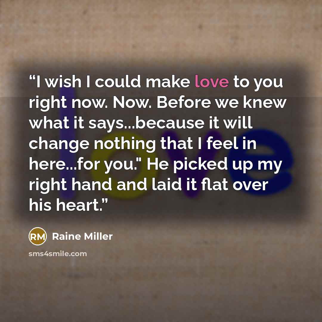 “I wish I could make love to you right now. Now. Before we knew what it says...because it will change nothing that I feel in here...for you." He picked up my right hand and laid it flat over his heart.” quote by Raine Miller