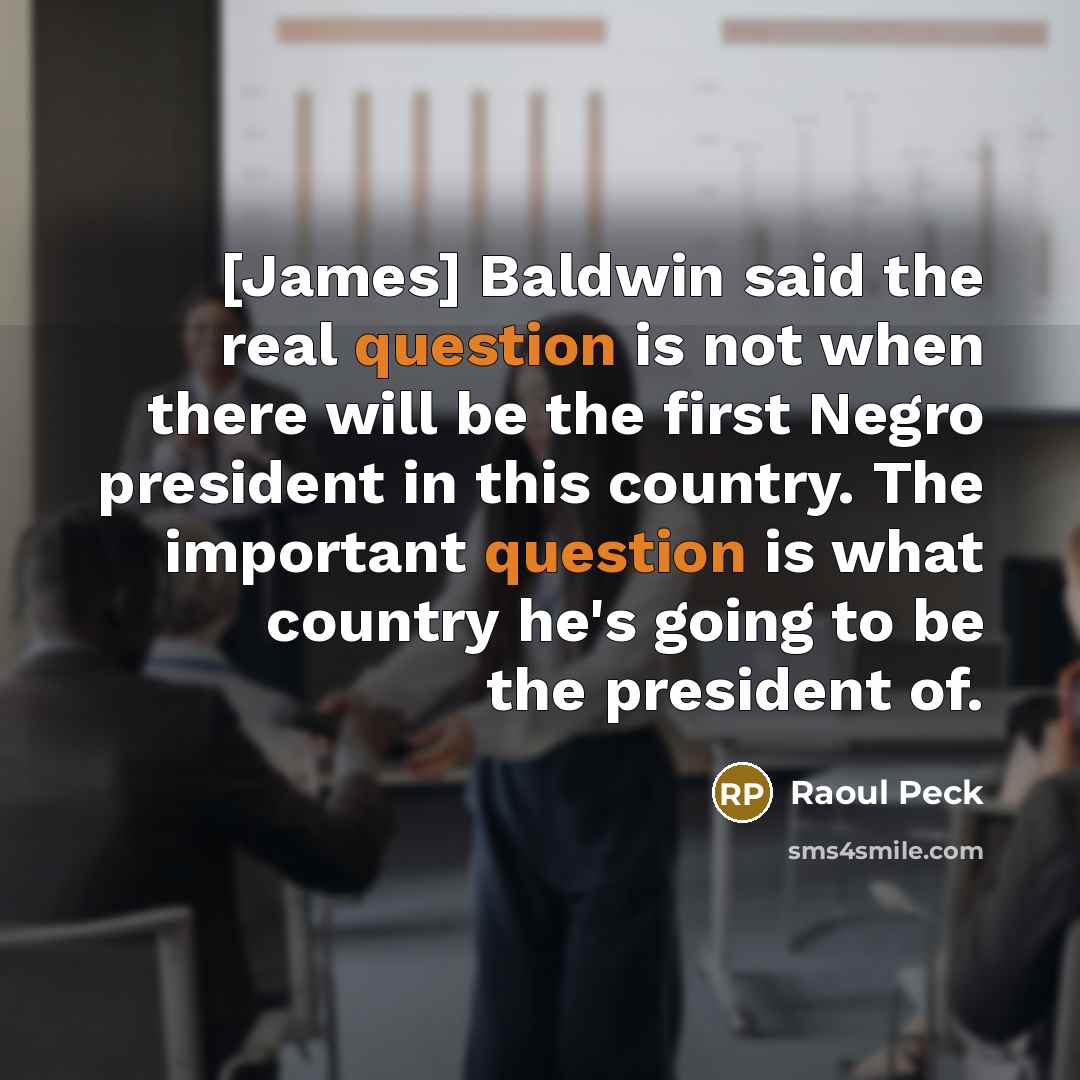 “[James] Baldwin said the real question is not when there will be the first Negro president in this country. The important question is what country he's going to be the president of.” quote by Raoul Peck