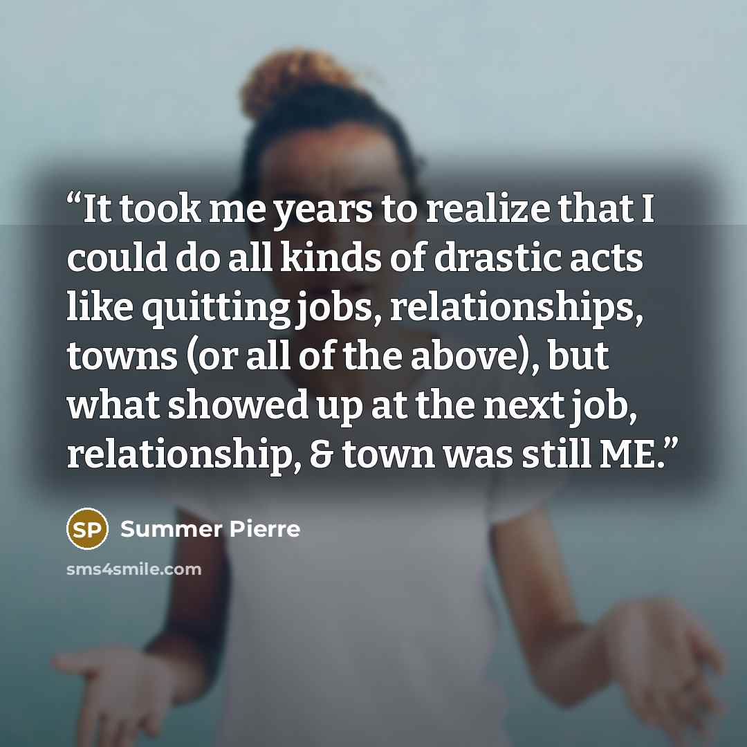 “It took me years to realize that I could do all kinds of drastic acts like quitting jobs, relationships, towns (or all of the above), but what showed up at the next job, relationship, & town was still ME.” quote by Summer Pierre