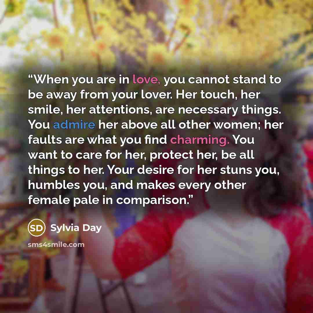 “When you are in love, you cannot stand to be away from your lover. Her touch, her smile, her attentions, are necessary things. You admire her above all other women; her faults are what you find charming. You want to care for her, protect her, be all things to her. Your desire for her stuns you…” quote by Sylvia Day
