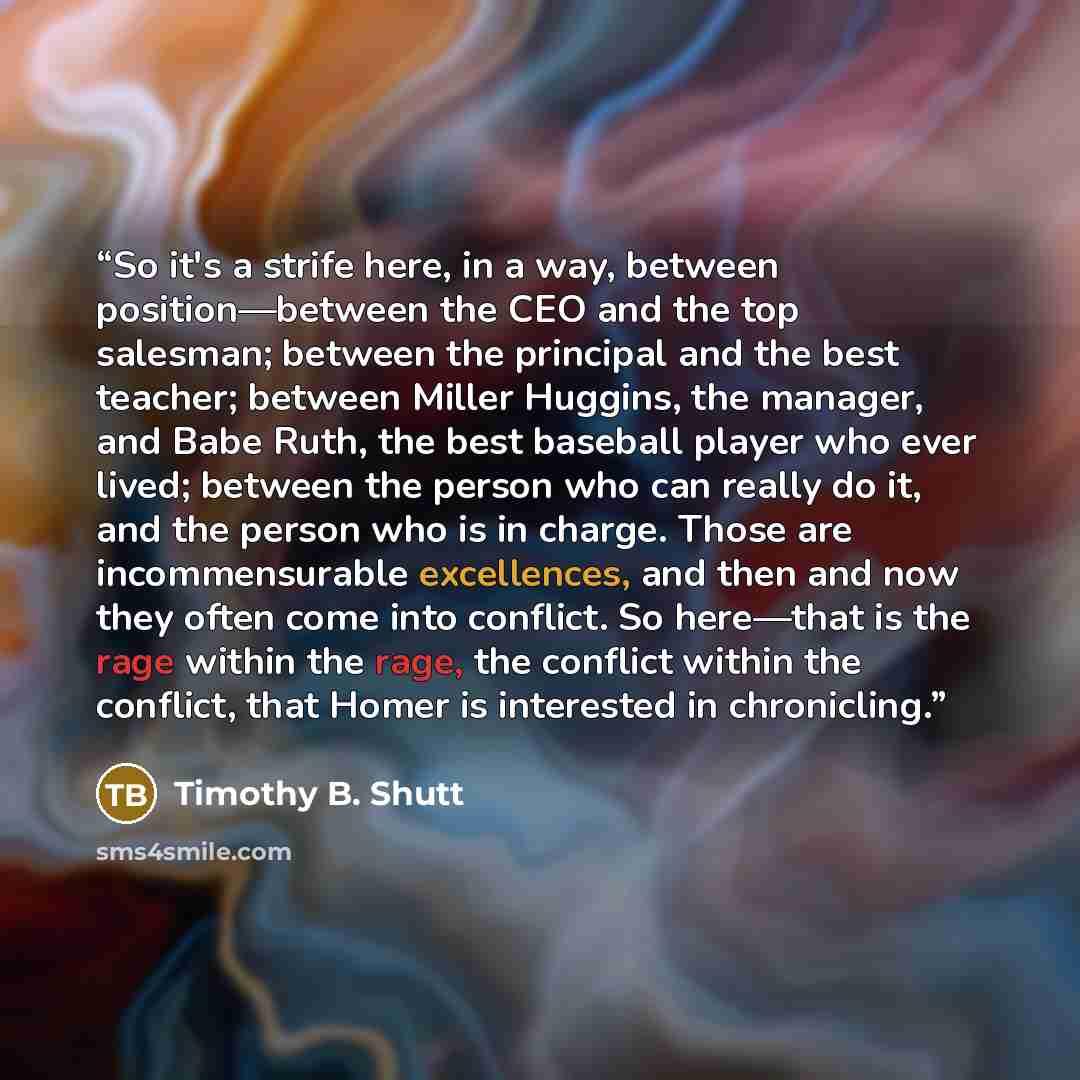 “So it's a strife here, in a way, between position—between the CEO and the top salesman; between the principal and the best teacher; between Miller Huggins, the manager, and Babe Ruth, the best baseball player who ever lived; between the person who can really do it, and the person who is in charge…” quote by Timothy B. Shutt