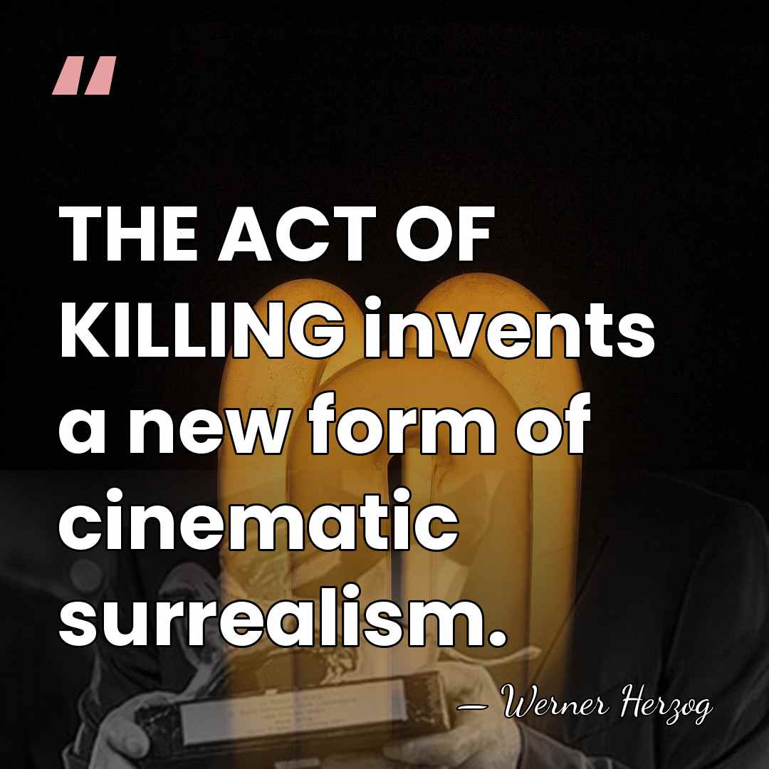 THE ACT OF KILLING invents a new form of cinematic surrealism. - Werner Herzog