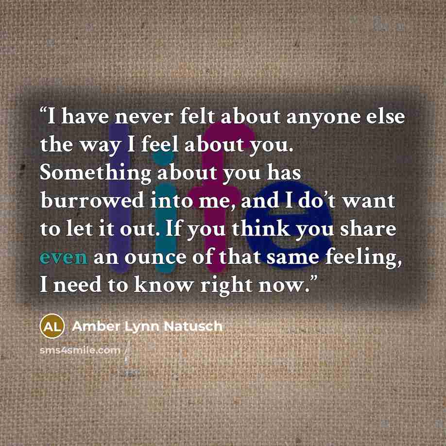 “I have never felt about anyone else the way I feel about you. Something about you has burrowed into me, and I do’t want to let it out. If you think you share even an ounce of that same feeling, I need to know right now.” quote by Amber Lynn Natusch