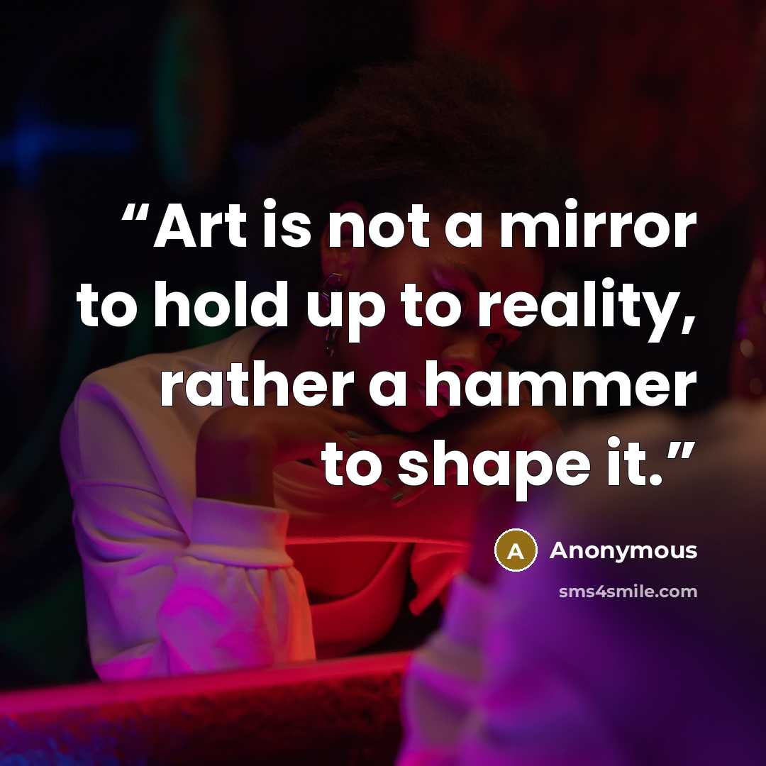 “Art is not a mirror to hold up to reality, rather a hammer to shape it.” quote by Anonymous