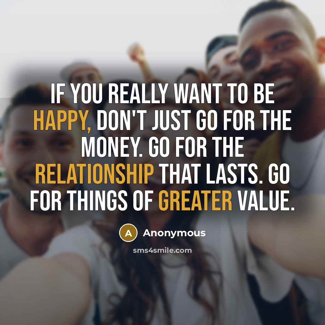 “If you really want to be happy, don't just go for the money. Go for the relationship that lasts. Go for things of greater value.” quote by Anonymous