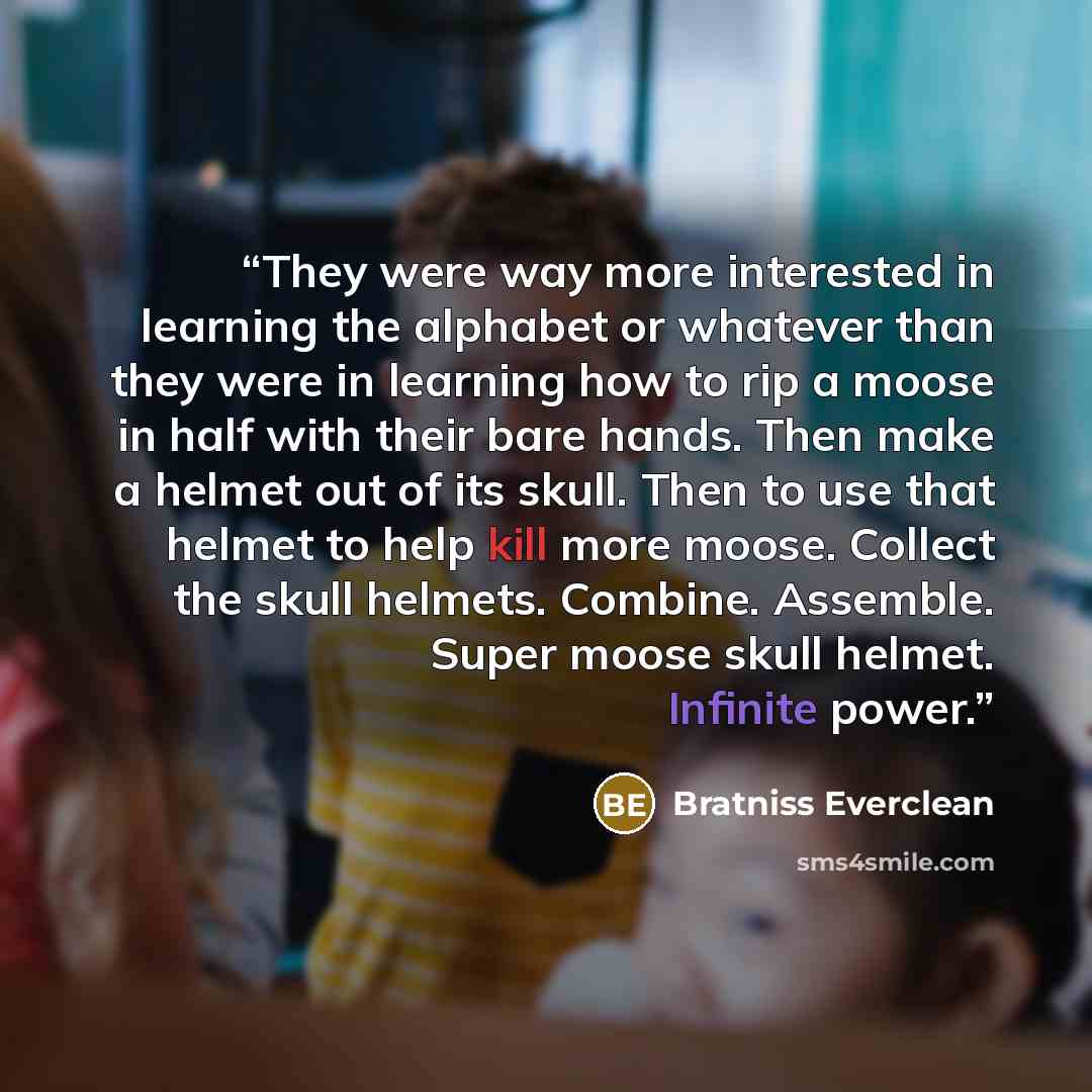 “They were way more interested in learning the alphabet or whatever than they were in learning how to rip a moose in half with their bare hands. Then make a helmet out of its skull. Then to use that helmet to help kill more moose. Collect the skull helmets. Combine. Assemble. Super moose skull…” quote by Bratniss Everclean