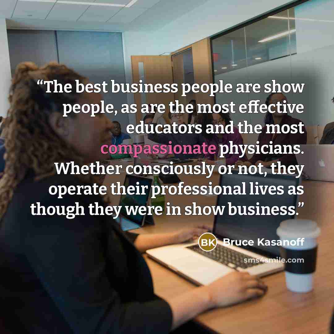 “The best business people are show people, as are the most effective educators and the most compassionate physicians. Whether consciously or not, they operate their professional lives as though they were in show business.” quote by Bruce Kasanoff