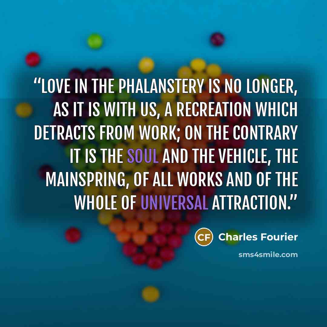 “Love in the Phalanstery is no longer, as it is with us, a recreation which detracts from work; on the contrary it is the soul and the vehicle, the mainspring, of all works and of the whole of universal attraction.” quote by Charles Fourier