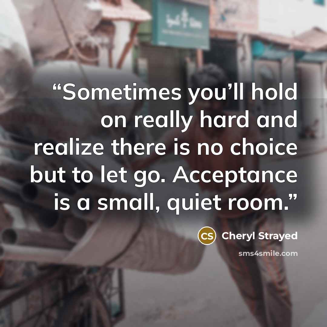 “Sometimes you’ll hold on really hard and realize there is no choice but to let go. Acceptance is a small, quiet room.” quote by Cheryl Strayed