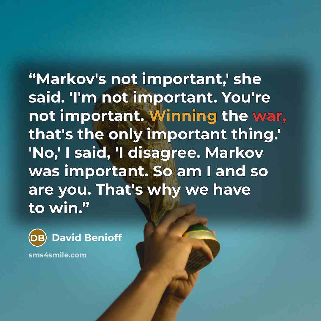 “Markov's not important,' she said. 'I'm not important. You're not important. Winning the war, that's the only important thing.' 'No,' I said, 'I disagree. Markov was important. So am I and so are you. That's why we have to win.” quote by David Benioff