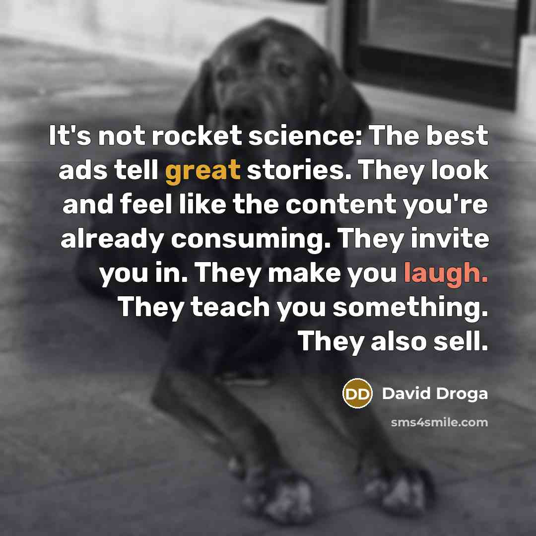 “It's not rocket science: The best ads tell great stories. They look and feel like the content you're already consuming. They invite you in. They make you laugh. They teach you something. They also sell.” quote by David Droga