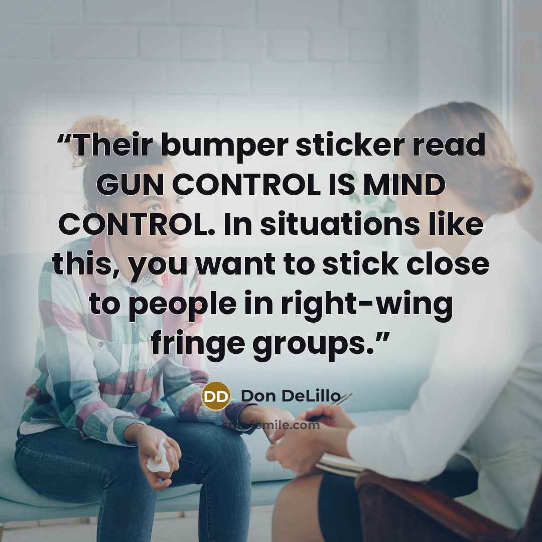 “Their bumper sticker read GUN CONTROL IS MIND CONTROL. In situations like this, you want to stick close to people in right-wing fringe groups.” quote by Don DeLillo