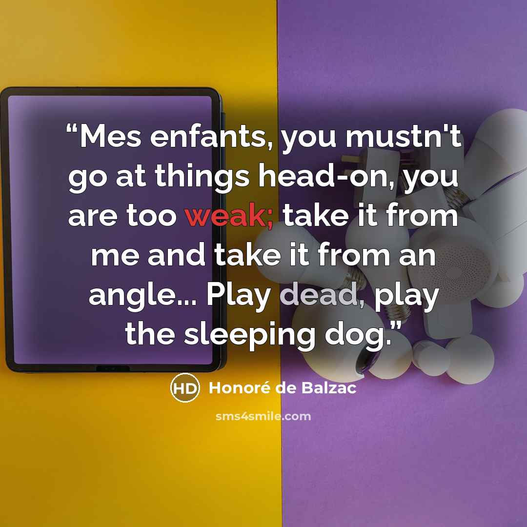 “Mes enfants, you mustn't go at things head-on, you are too weak; take it from me and take it from an angle... Play dead, play the sleeping dog.” quote by Honoré de Balzac