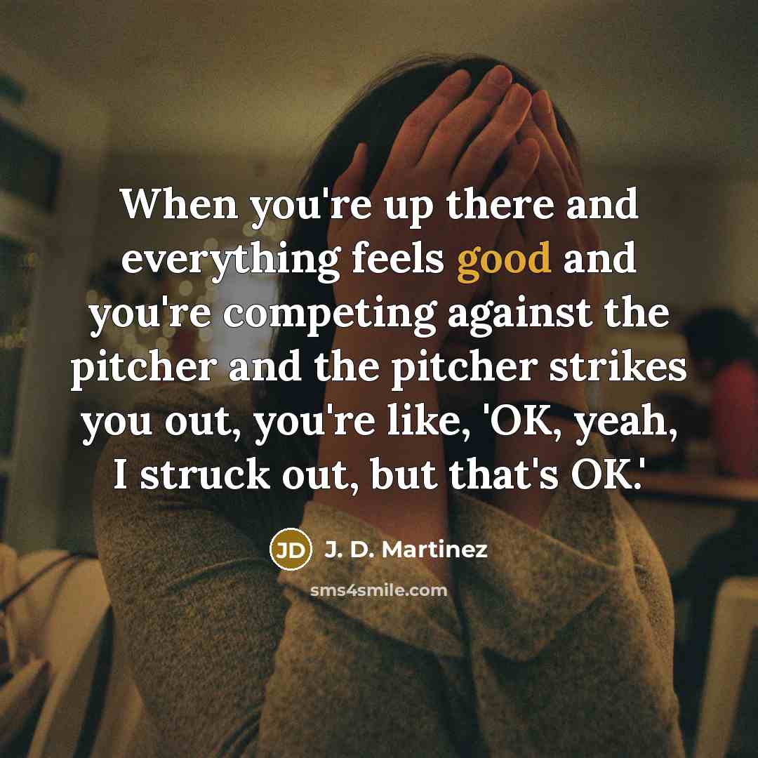 “When you're up there and everything feels good and you're competing against the pitcher and the pitcher strikes you out, you're like, 'OK, yeah, I struck out, but that's OK.'” quote by J. D. Martinez