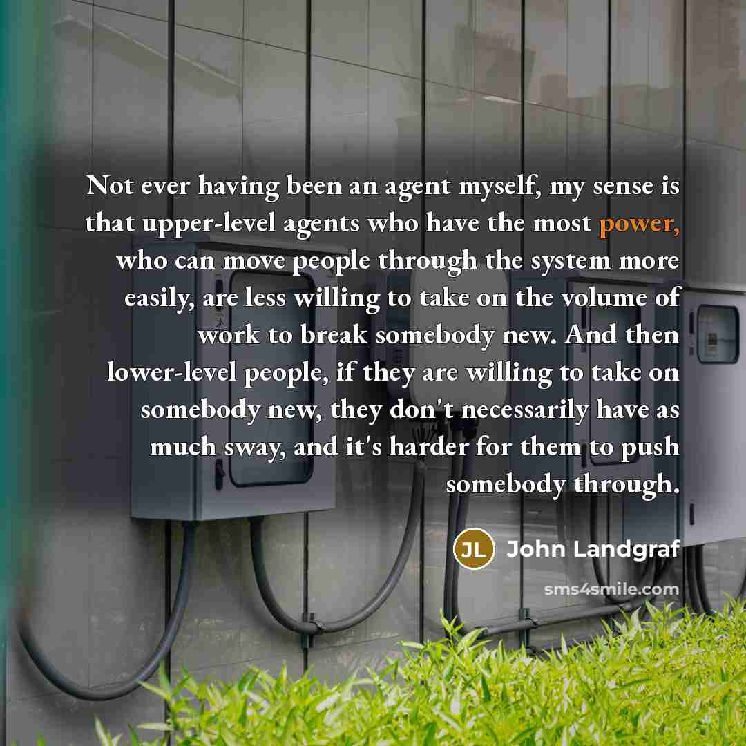 “Not ever having been an agent myself, my sense is that upper-level agents who have the most power, who can move people through the system more easily, are less willing to take on the volume of work to break somebody new. And then lower-level people, if they are willing to take on somebody new…” quote by John Landgraf