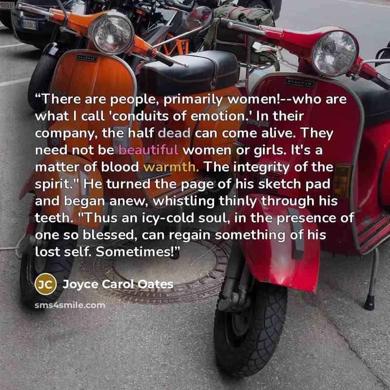 “There are people, primarily women!--who are what I call 'conduits of emotion.' In their company, the half dead can come alive. They need not be beautiful women or girls. It's a matter of blood warmth. The integrity of the spirit." He turned the page of his sketch pad and began anew, whistling…” quote by Joyce Carol Oates
