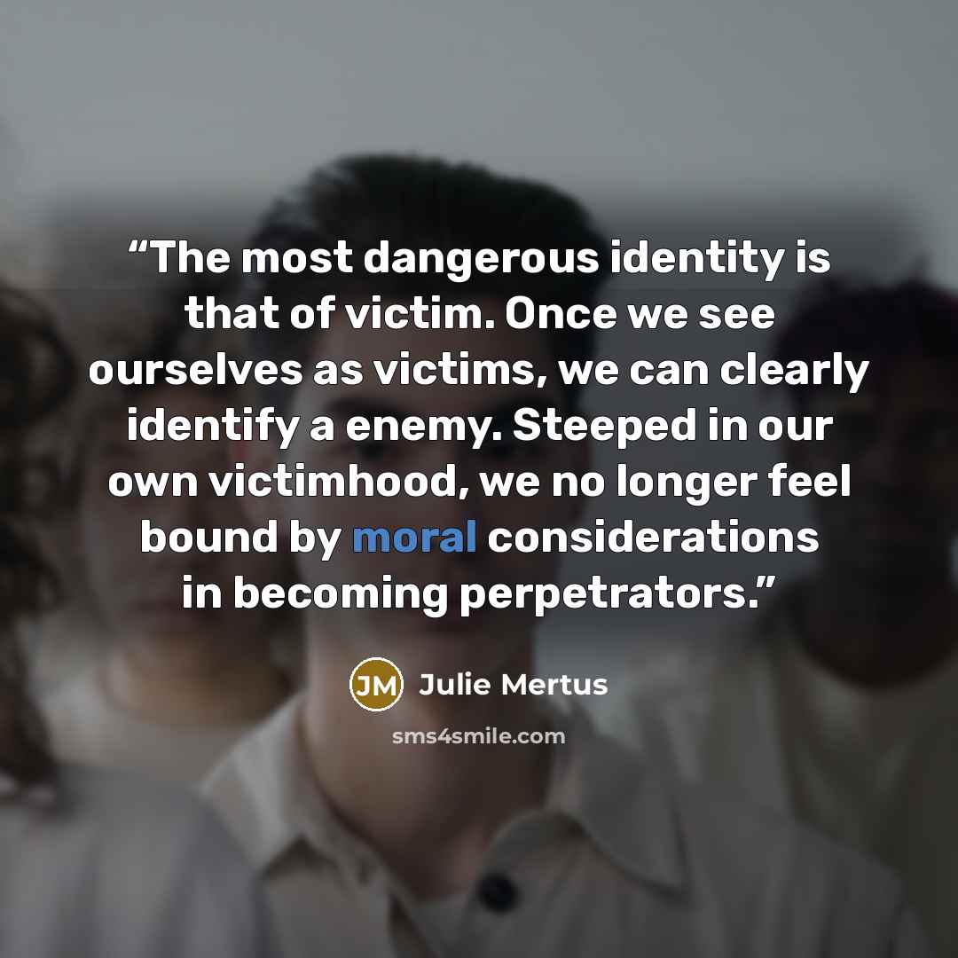 “The most dangerous identity is that of victim. Once we see ourselves as victims, we can clearly identify a enemy. Steeped in our own victimhood, we no longer feel bound by moral considerations in becoming perpetrators.” quote by Julie Mertus