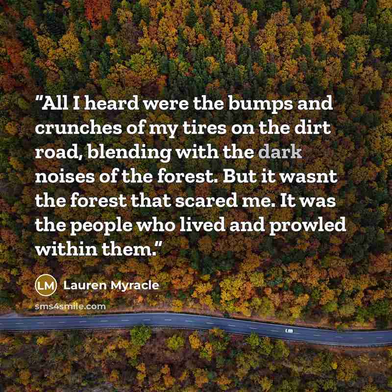 “All I heard were the bumps and crunches of my tires on the dirt road, blending with the dark noises of the forest. But it wasnt the forest that scared me. It was the people who lived and prowled within them.” quote by Lauren Myracle