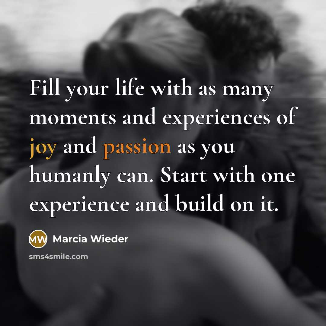 “Fill your life with as many moments and experiences of joy and passion as you humanly can. Start with one experience and build on it.” quote by Marcia Wieder