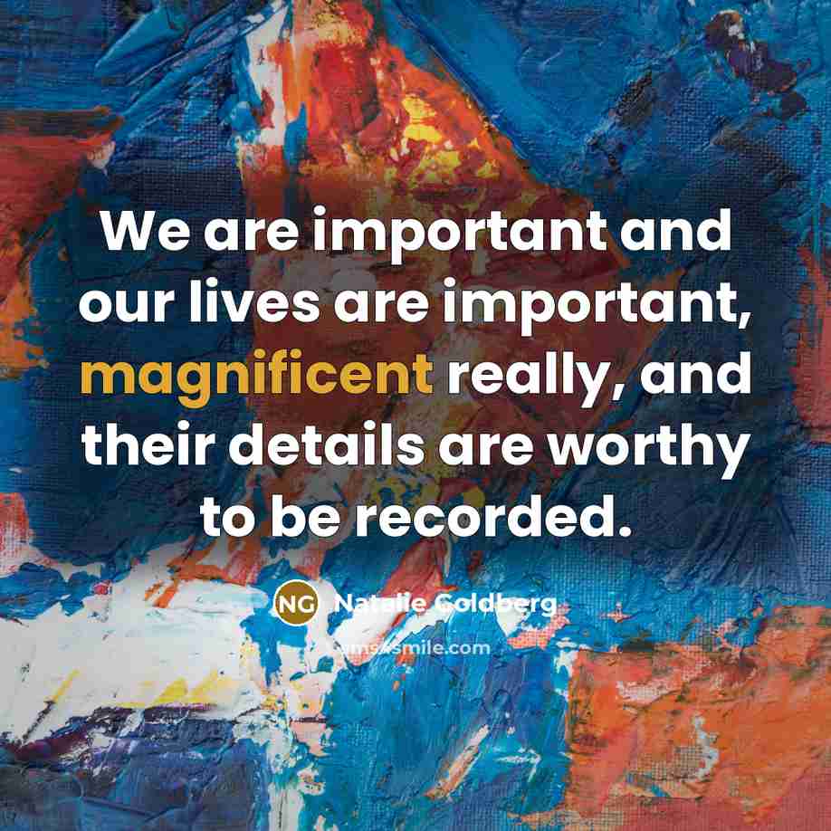 “We are important and our lives are important, magnificent really,…” quote by Natalie Goldberg
