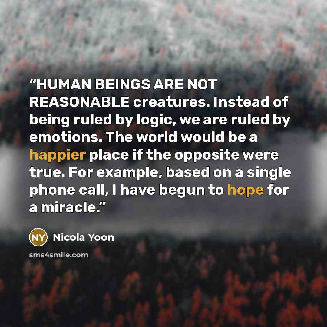 “HUMAN BEINGS ARE NOT REASONABLE creatures. Instead of being ruled by logic, we are ruled by emotions. The world would be a happier place if the opposite were true. For example, based on a single phone call, I have begun to hope for a miracle.” quote by Nicola yoon
