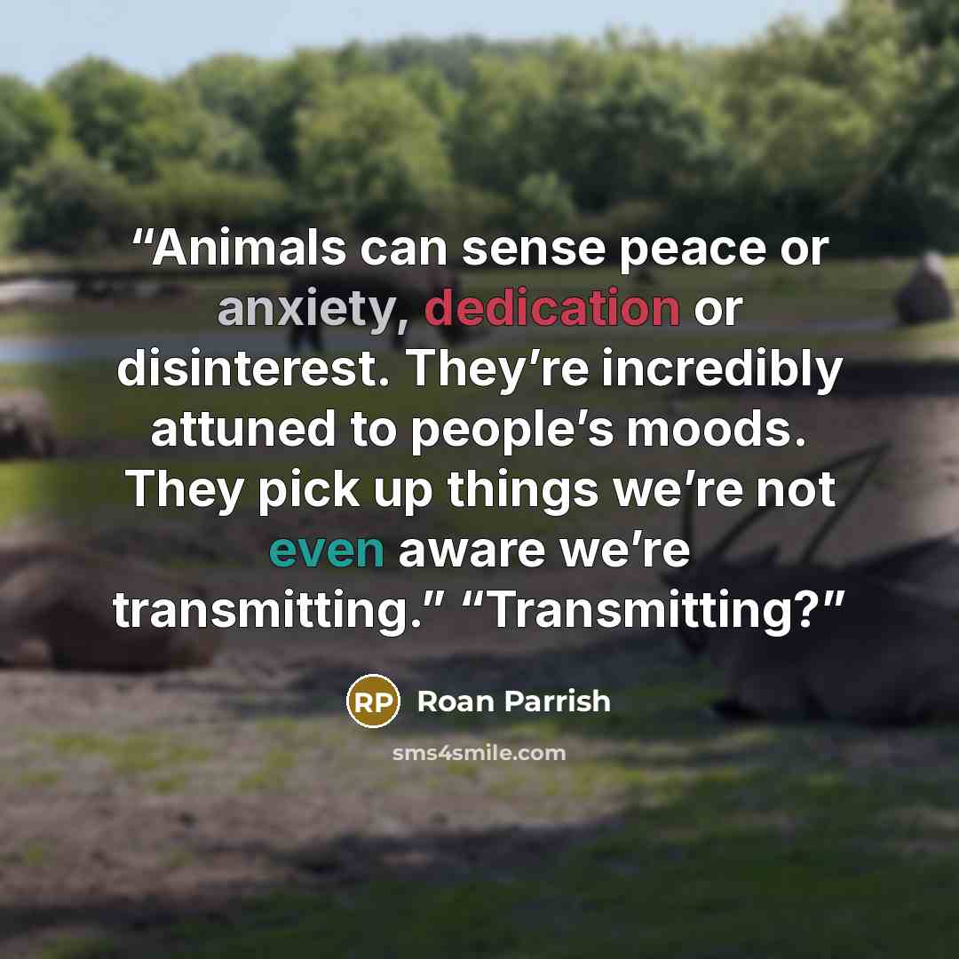 “Animals can sense peace or anxiety, dedication or disinterest. They’re incredibly attuned to people’s moods. They pick up things we’re not even aware we’re transmitting.” “Transmitting?” quote by Roan Parrish