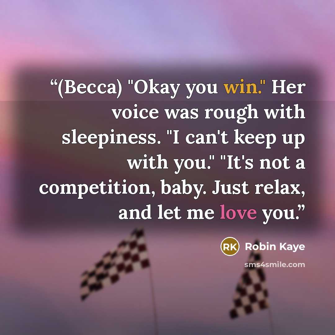 “(Becca) "Okay you win." Her voice was rough with sleepiness. "I can't keep up with you." "It's not a competition, baby. Just relax, and let me love you.” quote by Robin Kaye
