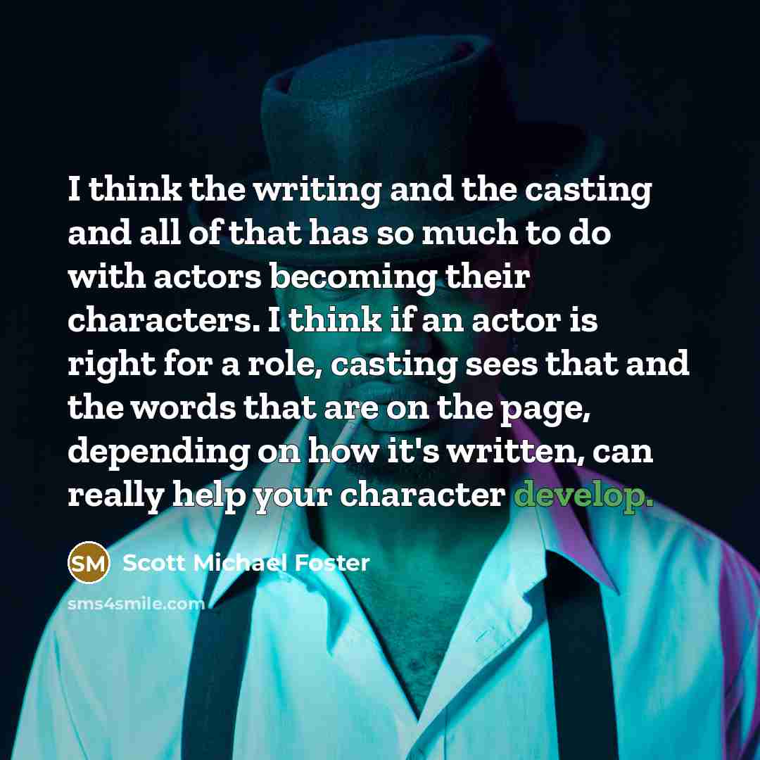 “I think the writing and the casting and all of that has so much to do with actors becoming their characters. I think if an actor is right for a role, casting sees that and the words that are on the page, depending on how it's written, can really help your character develop.” quote by Scott Michael Foster
