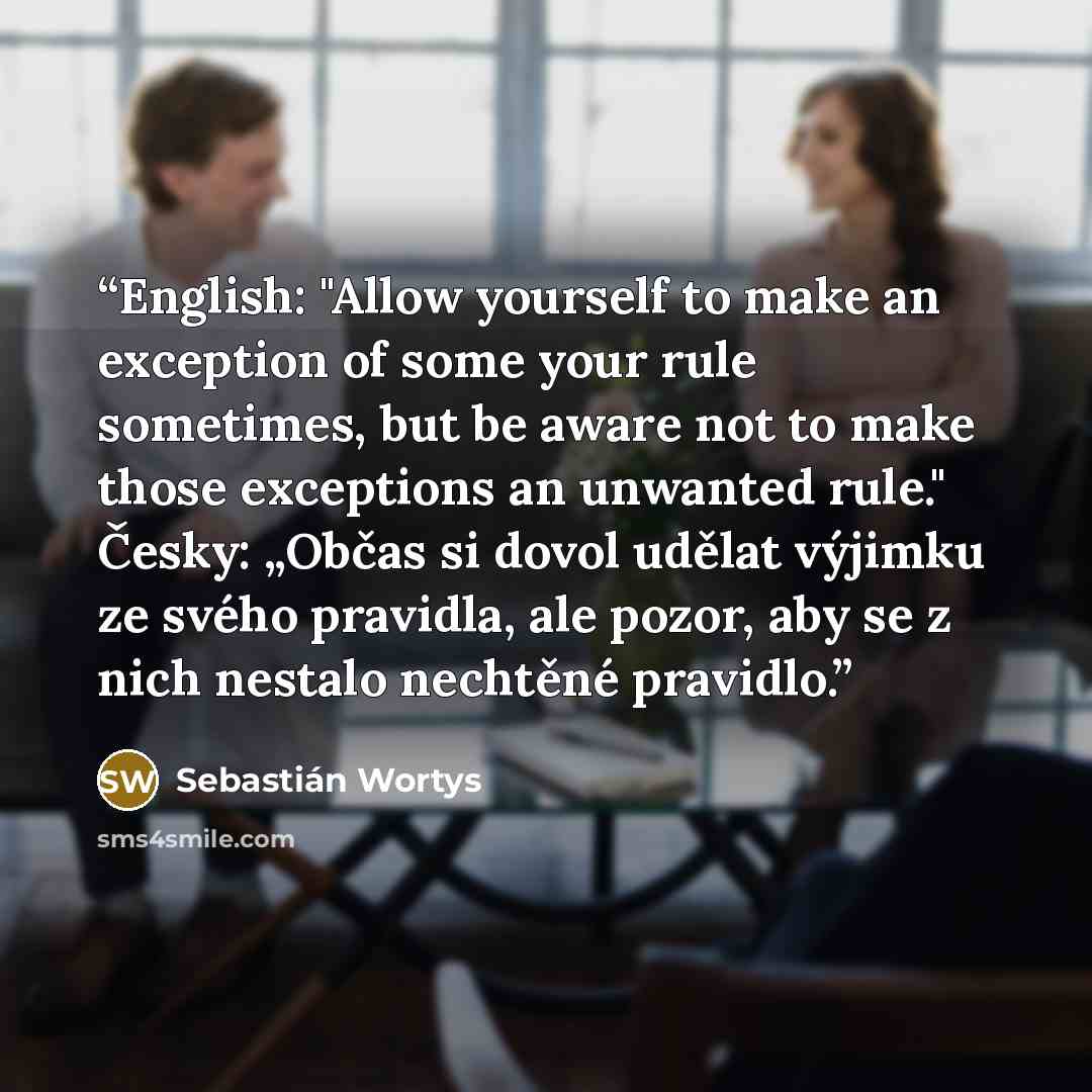 “English: "Allow yourself to make an exception of some your rule sometimes, but be aware not to make those exceptions an unwanted rule." Česky: „Občas si dovol udělat výjimku ze svého pravidla, ale pozor, aby se z nich nestalo nechtěné pravidlo.” quote by Sebastián Wortys