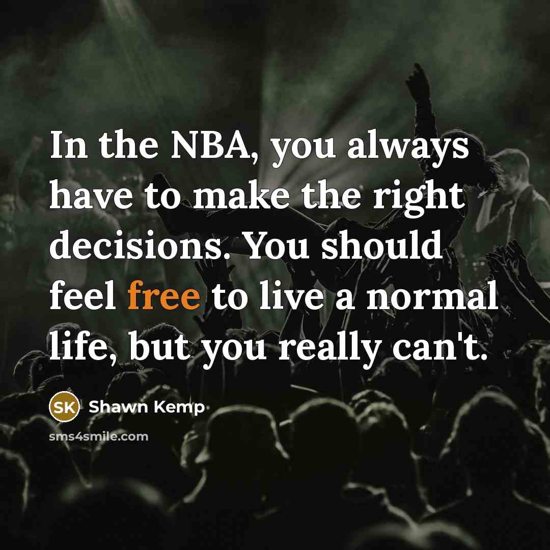 “In the NBA, you always have to make the right decisions. You should feel free to live a normal life, but you really can't.” quote by Shawn Kemp