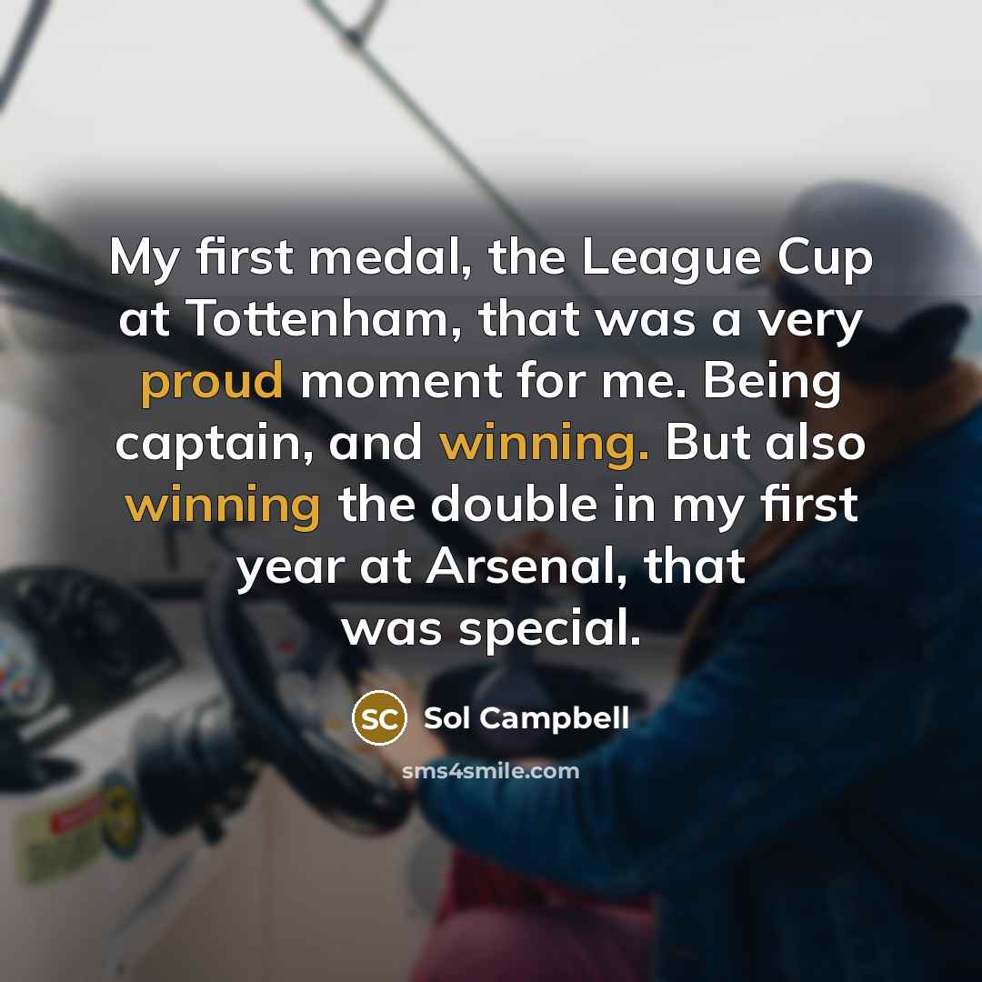 “My first medal, the League Cup at Tottenham, that was a very proud moment for me. Being captain, and winning. But also winning the double in my first year at Arsenal, that was special.” quote by Sol Campbell