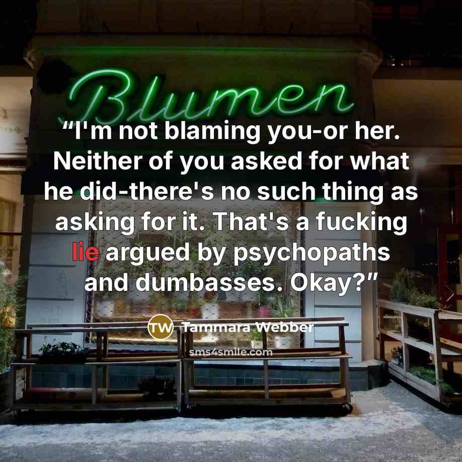 “I'm not blaming you-or her. Neither of you asked for what he did-there's no such thing as asking for it. That's a fucking lie argued by psychopaths and dumbasses. Okay?” quote by Tammara Webber