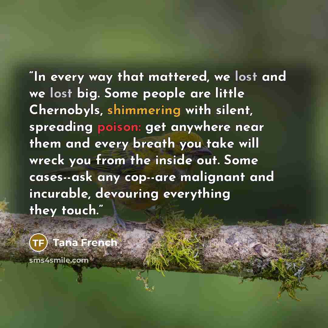 “In every way that mattered, we lost and we lost big. Some people are little Chernobyls, shimmering with silent, spreading poison: get anywhere near them and every breath you take will wreck you from the inside out. Some cases--ask any cop--are malignant and incurable, devouring everything they…” quote by Tana French