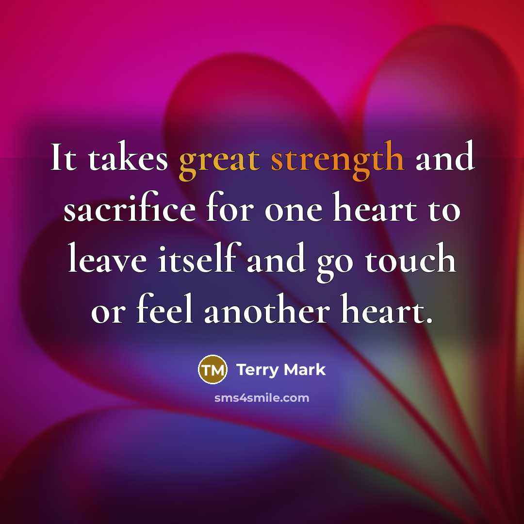 “It takes great strength and sacrifice for one heart to leave itself and go touch or feel another heart.” quote by Terry Mark
