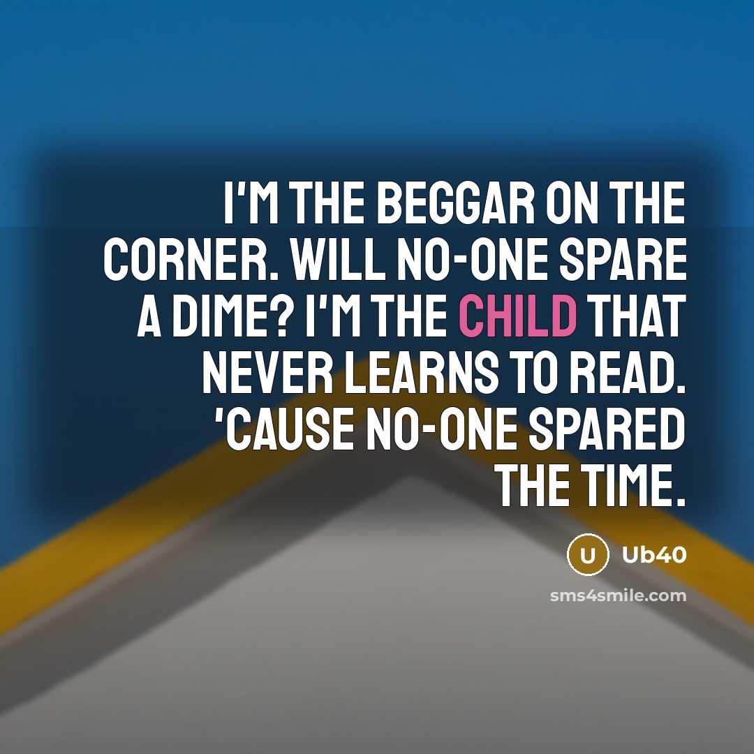 “I'm the beggar on the corner. Will no-one spare a dime? I'm the child that never learns to read. 'Cause no-one spared the time.” quote by Ub40