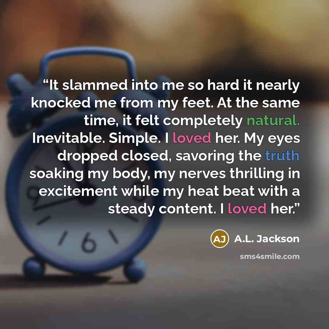 “It slammed into me so hard it nearly knocked me from my feet. At the same time, it felt completely natural. Inevitable. Simple. I loved her. My eyes dropped closed, savoring the truth soaking my body, my nerves thrilling in excitement while my heat beat with a steady content. I loved her.” quote by A.L. Jackson