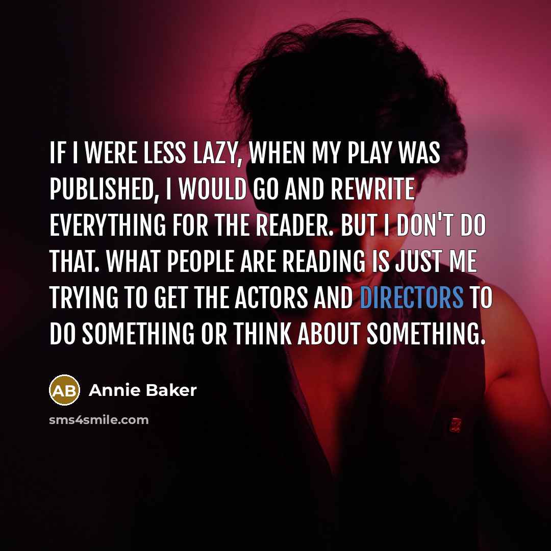“If I were less lazy, when my play was published, I would go and rewrite everything for the reader. But I don't do that. What people are reading is just me trying to get the actors and directors to do something or think about something.” quote by Annie Baker