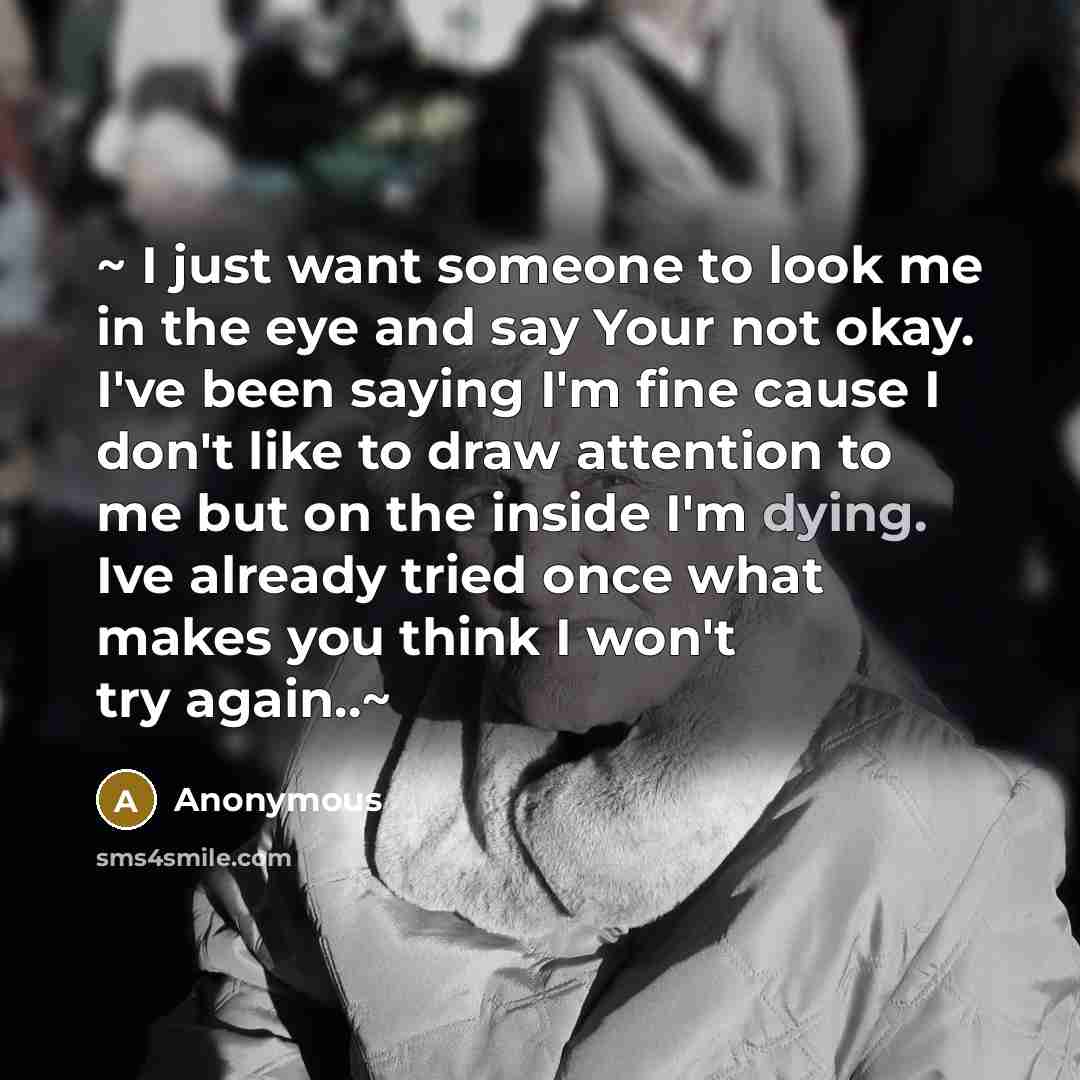 “~ I just want someone to look me in the eye and say Your not okay. I've been saying I'm fine cause I don't like to draw attention to me but on the inside I'm dying. Ive already tried once what makes you think I won't try again..~” quote by Anonymous