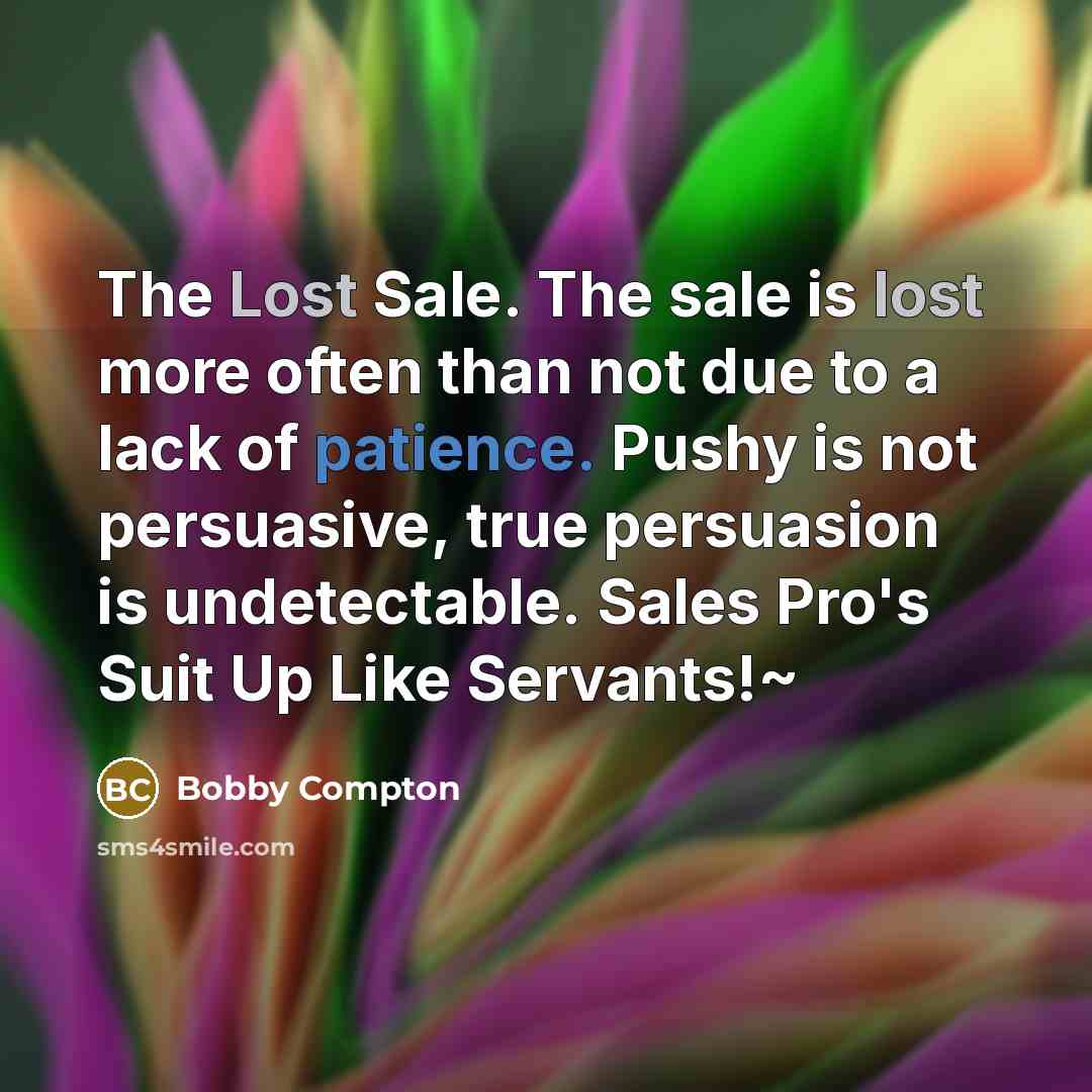 “The Lost Sale. The sale is lost more often than not due to a lack of patience. Pushy is not persuasive, true persuasion is undetectable. Sales Pro's Suit Up Like Servants!~” quote by Bobby Compton
