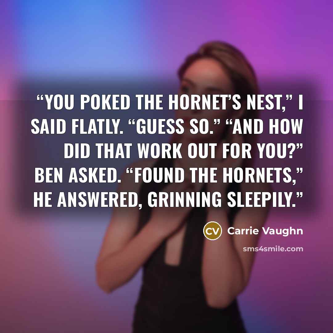“You poked the hornet’s nest,” I said flatly. “Guess so.” “And how did that work out for you?” Ben asked. “Found the hornets,” he answered, grinning sleepily.” quote by Carrie Vaughn