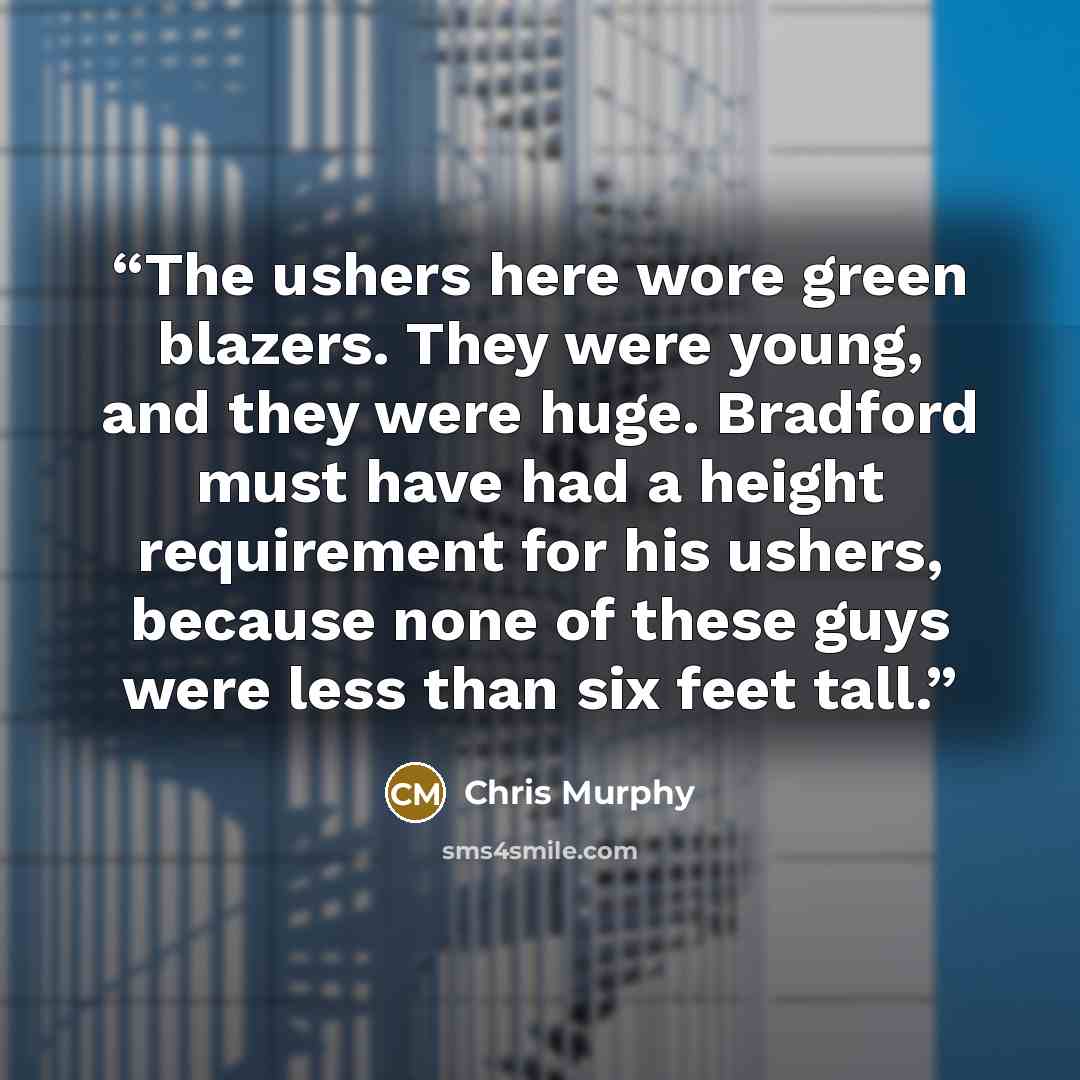 “The ushers here wore green blazers. They were young, and they were huge. Bradford must have had a height requirement for his ushers, because none of these guys were less than six feet tall.” quote by Chris Murphy