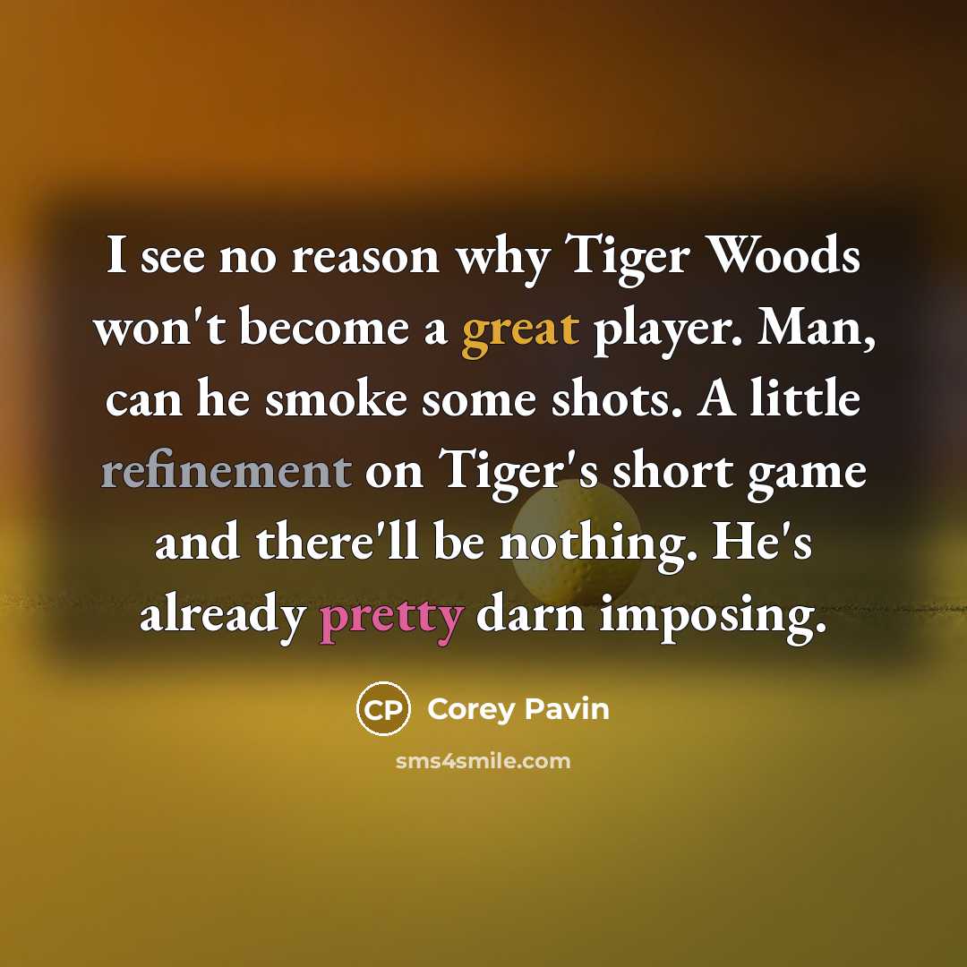 “I see no reason why Tiger Woods won't become a great player. Man, can he smoke some shots. A little refinement on Tiger's short game and there'll be nothing. He's already pretty darn imposing.” quote by Corey Pavin