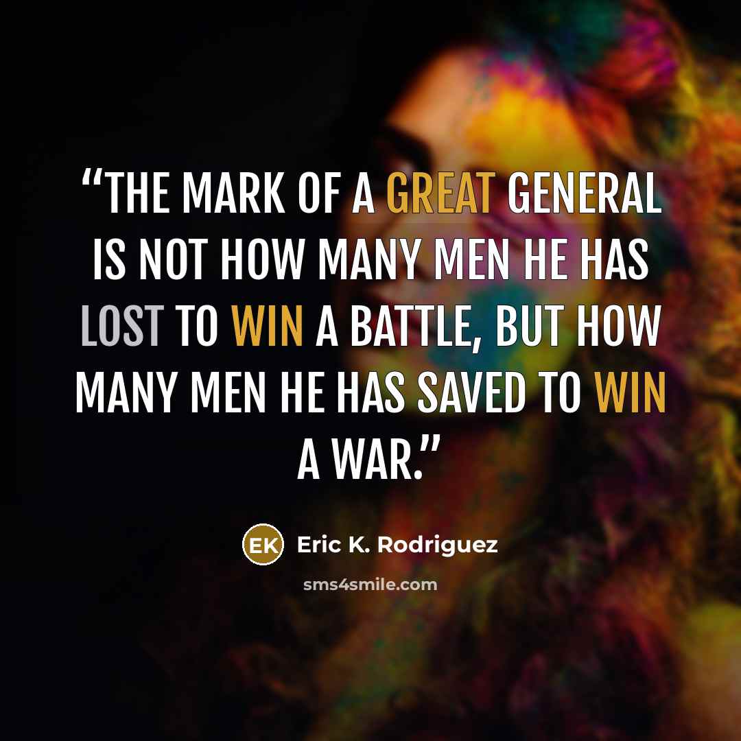 “The mark of a great general is not how many men he has lost to win a battle, but how many men he has saved to win a war.” quote by Eric K. Rodriguez