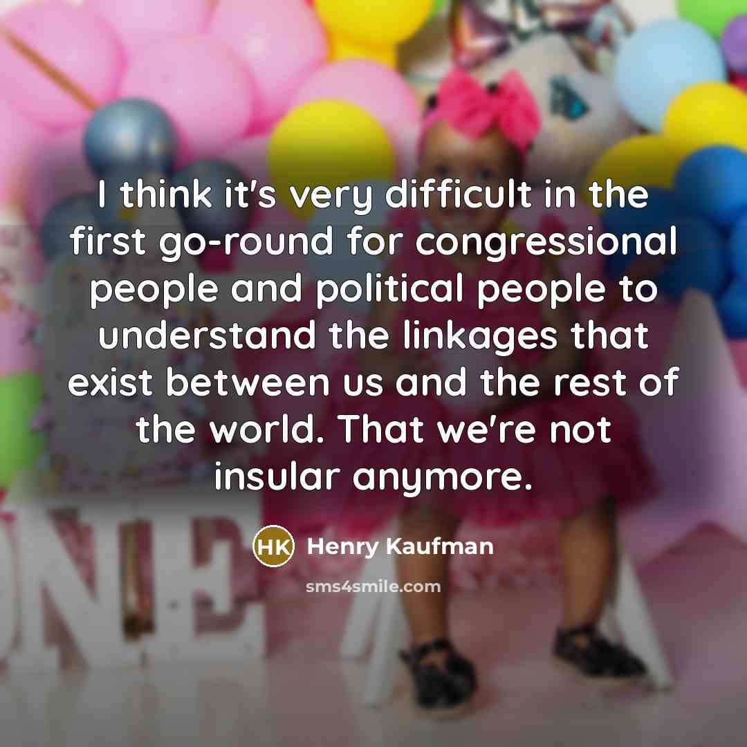 “I think it's very difficult in the first go-round for congressional people and political people to understand the linkages that exist between us and the rest of the world. That we're not insular anymore.” quote by Henry Kaufman