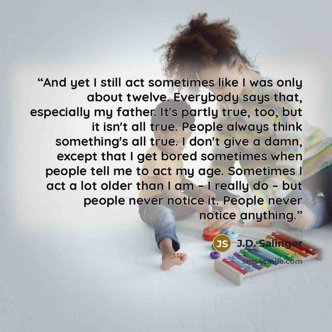 “And yet I still act sometimes like I was only about twelve. Everybody says that, especially my father. It's partly true, too, but it isn't all true. People always think something's all true. I don't give a damn, except that I get bored sometimes when people tell me to act my age. Sometimes I act a…” quote by J.D. Salinger