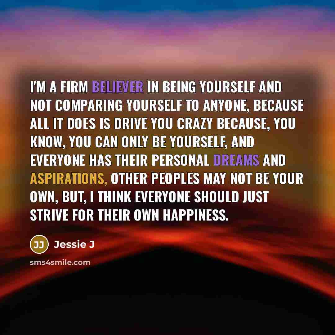 “I'm a firm believer in being yourself and not comparing yourself to anyone, because all it does is drive you crazy because, you know, you can only be yourself, and everyone has their personal dreams and aspirations, other peoples may not be your own, but, I think everyone should just strive for…” quote by Jessie J