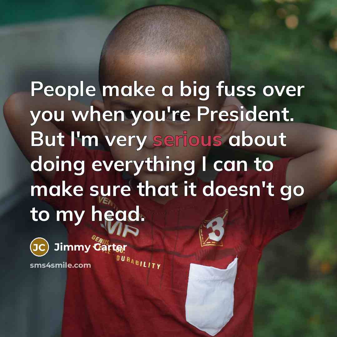 “People make a big fuss over you when you're President. But I'm very serious about doing everything I can to make sure that it doesn't go to my head.” quote by Jimmy Carter