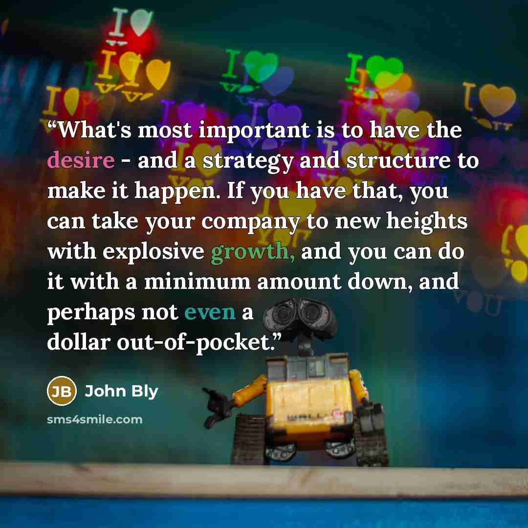 “What's most important is to have the desire - and a strategy and structure to make it happen. If you have that, you can take your company to new heights with explosive growth, and you can do it with a minimum amount down, and perhaps not even a dollar out-of-pocket.” quote by John Bly